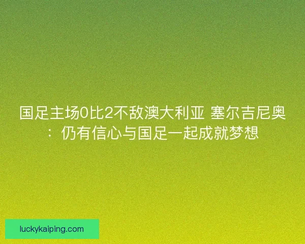 国足主场0比2不敌澳大利亚 塞尔吉尼奥：仍有信心与国足一起成就梦想
