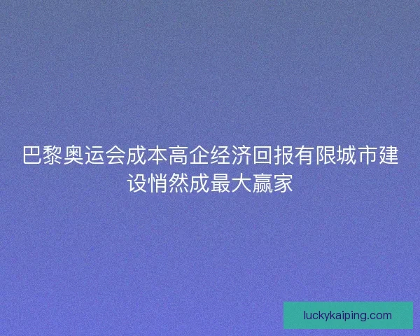 巴黎奥运会成本高企经济回报有限城市建设悄然成最大赢家