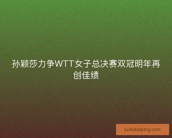 孙颖莎力争WTT女子总决赛双冠明年再创佳绩