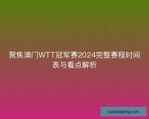 聚焦澳门WTT冠军赛2024完整赛程时间表与看点解析