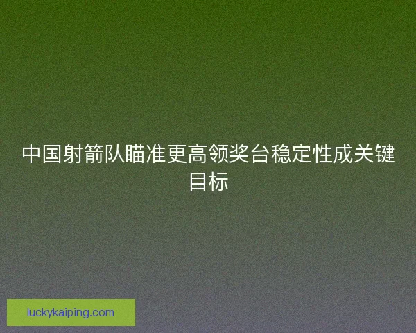 中国射箭队瞄准更高领奖台稳定性成关键目标