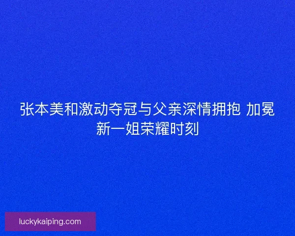 张本美和激动夺冠与父亲深情拥抱 加冕新一姐荣耀时刻