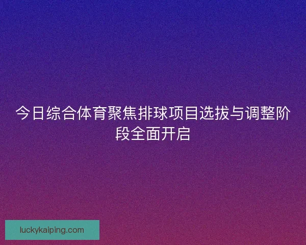今日综合体育聚焦排球项目选拔与调整阶段全面开启