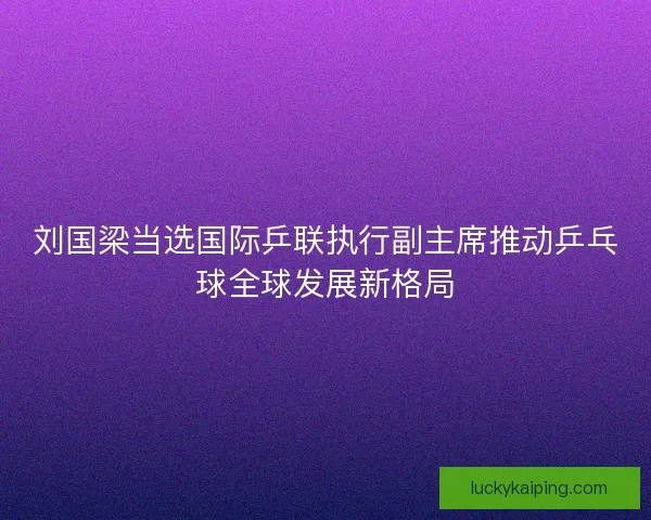刘国梁当选国际乒联执行副主席推动乒乓球全球发展新格局 刘国梁当选国际乒联执行副主席推动乒乓球全球发展新格局