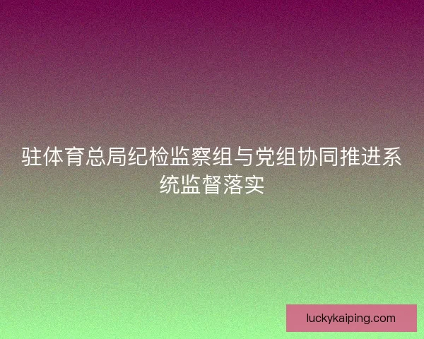 驻体育总局纪检监察组与党组协同推进系统监督落实