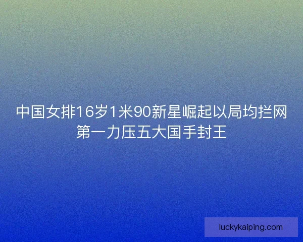 中国女排16岁1米90新星崛起以局均拦网第一力压五大国手封王