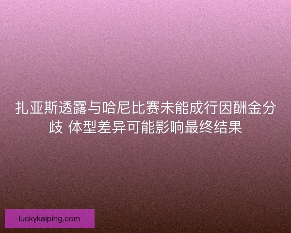 扎亚斯透露与哈尼比赛未能成行因酬金分歧 体型差异可能影响最终结果