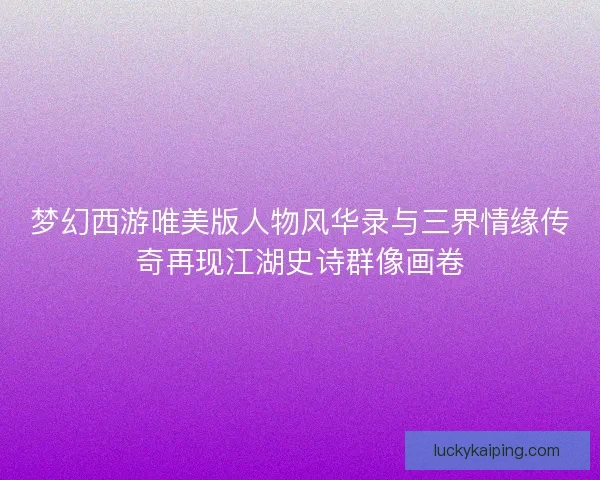 梦幻西游唯美版人物风华录与三界情缘传奇再现江湖史诗群像画卷