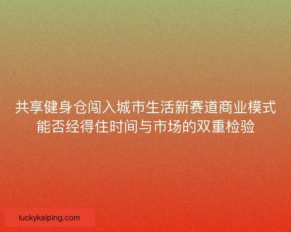 共享健身仓闯入城市生活新赛道商业模式能否经得住时间与市场的双重检验