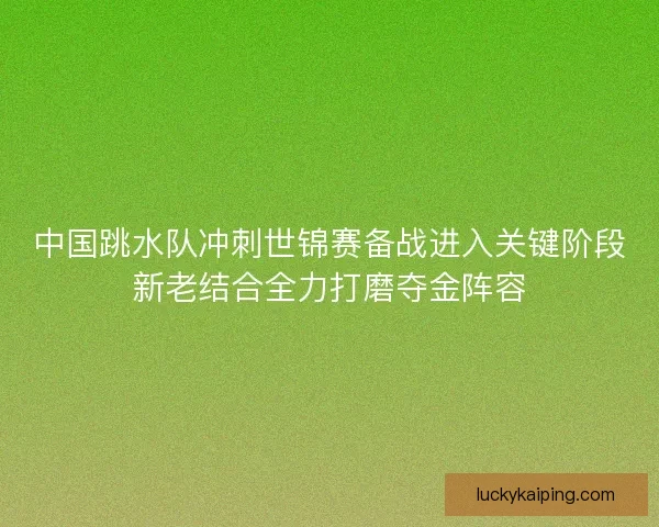 中国跳水队冲刺世锦赛备战进入关键阶段新老结合全力打磨夺金阵容