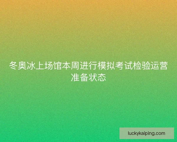 冬奥冰上场馆本周进行模拟考试检验运营准备状态