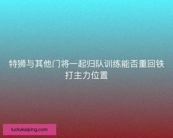 特狮与其他门将一起归队训练能否重回铁打主力位置