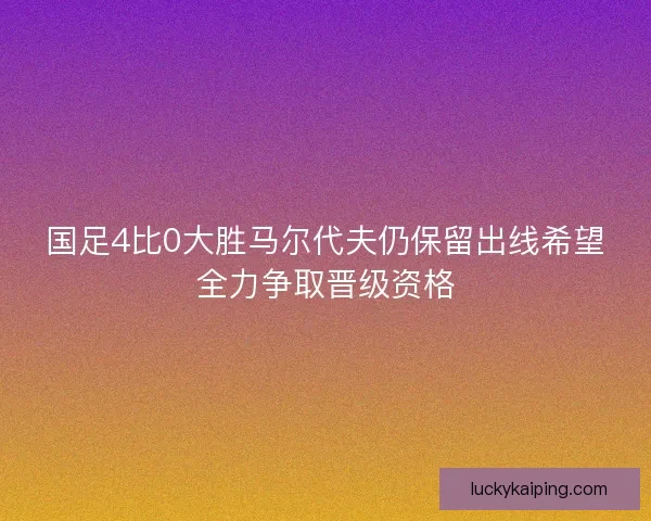 国足4比0大胜马尔代夫仍保留出线希望全力争取晋级资格 国足4比0大胜马尔代夫仍保留出线希望全力争取晋级资格